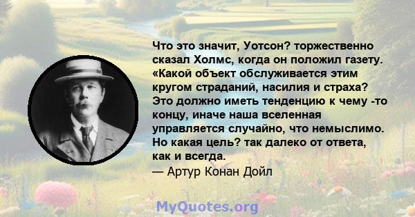 Что это значит, Уотсон? торжественно сказал Холмс, когда он положил газету. «Какой объект обслуживается этим кругом страданий, насилия и страха? Это должно иметь тенденцию к чему -то концу, иначе наша вселенная