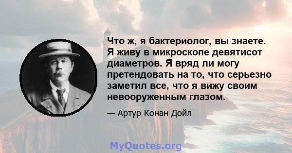 Что ж, я бактериолог, вы знаете. Я живу в микроскопе девятисот диаметров. Я вряд ли могу претендовать на то, что серьезно заметил все, что я вижу своим невооруженным глазом.