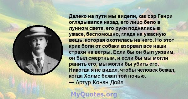 Далеко на пути мы видели, как сэр Генри оглядывался назад, его лицо бело в лунном свете, его руки поднялись в ужасе, беспомощно, глядя на ужасную вещь, которая охотилась на него. Но этот крик боли от собаки взорвал все