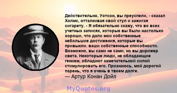 Действительно, Уотсон, вы преуспели, - сказал Холмс, отталкивая свой стул и зажигая сигарету. - Я обязательно скажу, что во всех учетных записях, которые вы были настолько хороши, что дали мои собственные небольшие