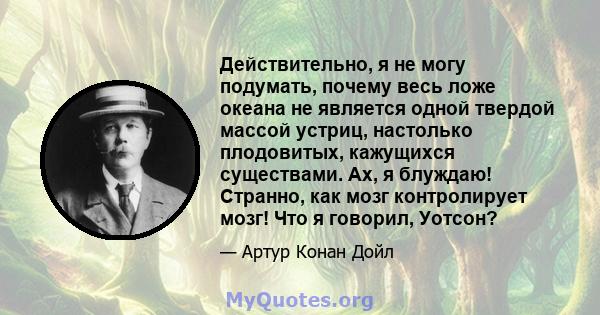 Действительно, я не могу подумать, почему весь ложе океана не является одной твердой массой устриц, настолько плодовитых, кажущихся существами. Ах, я блуждаю! Странно, как мозг контролирует мозг! Что я говорил, Уотсон?