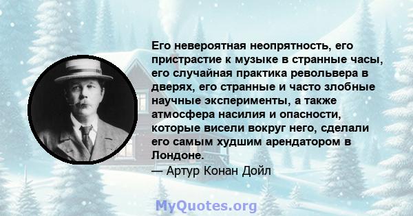 Его невероятная неопрятность, его пристрастие к музыке в странные часы, его случайная практика револьвера в дверях, его странные и часто злобные научные эксперименты, а также атмосфера насилия и опасности, которые