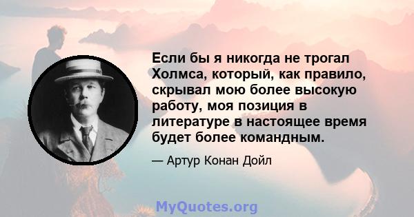 Если бы я никогда не трогал Холмса, который, как правило, скрывал мою более высокую работу, моя позиция в литературе в настоящее время будет более командным.