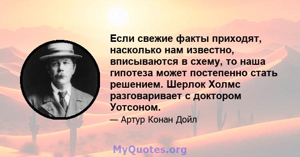 Если свежие факты приходят, насколько нам известно, вписываются в схему, то наша гипотеза может постепенно стать решением. Шерлок Холмс разговаривает с доктором Уотсоном.