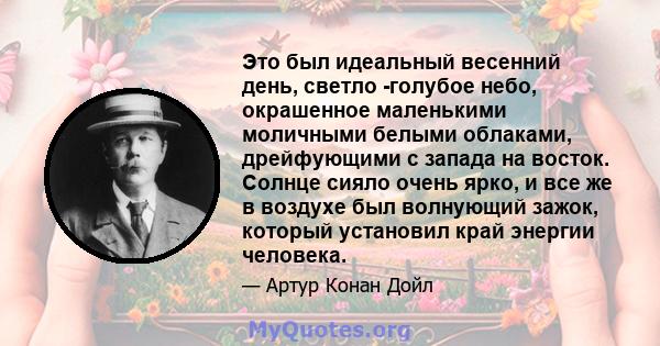 Это был идеальный весенний день, светло -голубое небо, окрашенное маленькими моличными белыми облаками, дрейфующими с запада на восток. Солнце сияло очень ярко, и все же в воздухе был волнующий зажок, который установил