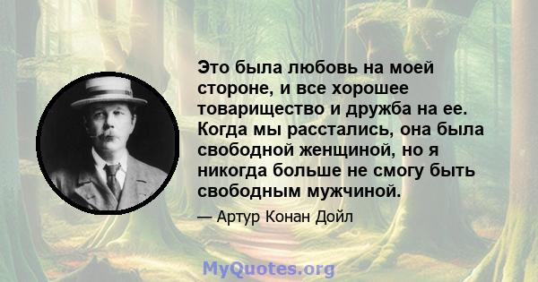 Это была любовь на моей стороне, и все хорошее товарищество и дружба на ее. Когда мы расстались, она была свободной женщиной, но я никогда больше не смогу быть свободным мужчиной.