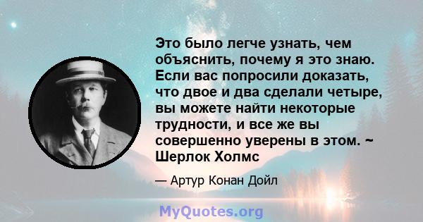 Это было легче узнать, чем объяснить, почему я это знаю. Если вас попросили доказать, что двое и два сделали четыре, вы можете найти некоторые трудности, и все же вы совершенно уверены в этом. ~ Шерлок Холмс