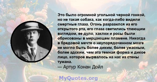 Это было огромной угольной черной гонкой, но не такая собака, как когда-либо видели смертные глаза. Огонь разразился из его открытого рта, его глаза светились тлеющим взглядом, ее дуло, хаклки и росы были обрисованы в