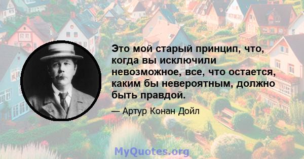 Это мой старый принцип, что, когда вы исключили невозможное, все, что остается, каким бы невероятным, должно быть правдой.