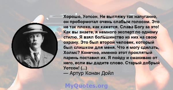 Хорошо, Уотсон. Не выгляжу так напуганно, он пробормотал очень слабым голосом. Это не так плохо, как кажется. Слава Богу за это! Как вы знаете, я немного эксперт по одному стилю. Я взял большинство из них на свою