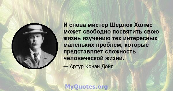 И снова мистер Шерлок Холмс может свободно посвятить свою жизнь изучению тех интересных маленьких проблем, которые представляет сложность человеческой жизни.