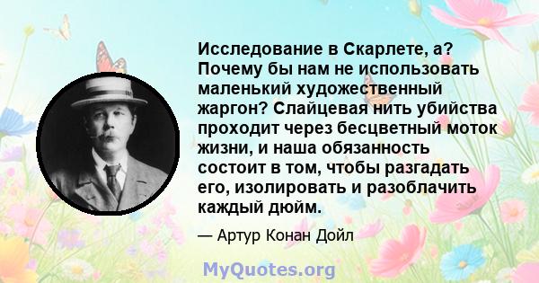 Исследование в Скарлете, а? Почему бы нам не использовать маленький художественный жаргон? Слайцевая нить убийства проходит через бесцветный моток жизни, и наша обязанность состоит в том, чтобы разгадать его,