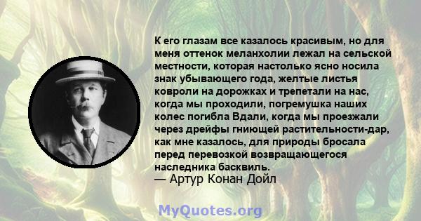 К его глазам все казалось красивым, но для меня оттенок меланхолии лежал на сельской местности, которая настолько ясно носила знак убывающего года, желтые листья ковроли на дорожках и трепетали на нас, когда мы