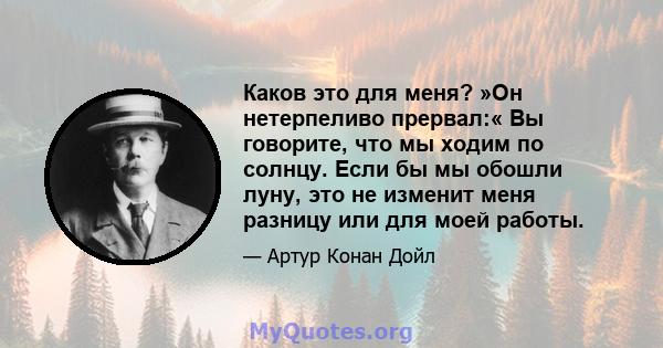 Каков это для меня? »Он нетерпеливо прервал:« Вы говорите, что мы ходим по солнцу. Если бы мы обошли луну, это не изменит меня разницу или для моей работы.