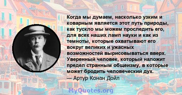 Когда мы думаем, насколько узким и коварным является этот путь природы, как тускло мы можем проследить его, для всех наших ламп науки и как из темноты, которые охватывают его вокруг великих и ужасных возможностей