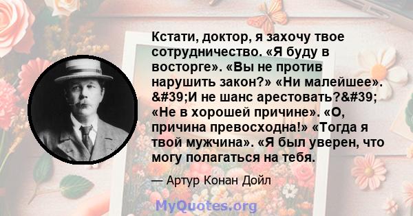 Кстати, доктор, я захочу твое сотрудничество. «Я буду в восторге». «Вы не против нарушить закон?» «Ни малейшее». 'И не шанс арестовать?' «Не в хорошей причине». «О, причина превосходна!» «Тогда я твой мужчина».