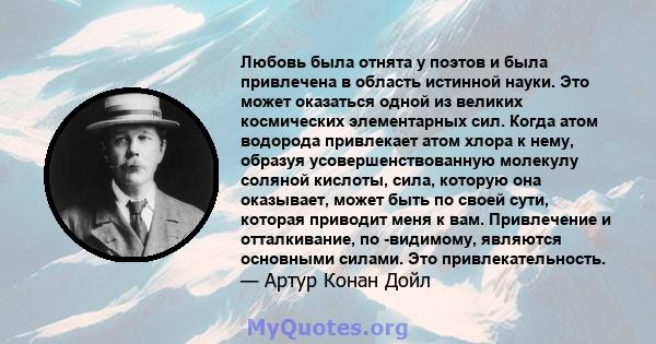 Любовь была отнята у поэтов и была привлечена в область истинной науки. Это может оказаться одной из великих космических элементарных сил. Когда атом водорода привлекает атом хлора к нему, образуя усовершенствованную