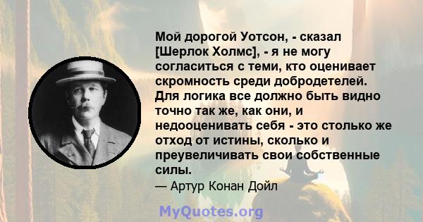 Мой дорогой Уотсон, - сказал [Шерлок Холмс], - я не могу согласиться с теми, кто оценивает скромность среди добродетелей. Для логика все должно быть видно точно так же, как они, и недооценивать себя - это столько же