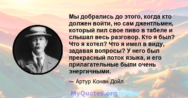 Мы добрались до этого, когда кто должен войти, но сам джентльмен, который пил свое пиво в табеле и слышал весь разговор. Кто я был? Что я хотел? Что я имел в виду, задавая вопросы? У него был прекрасный поток языка, и