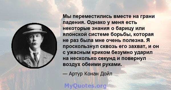 Мы переместились вместе на грани падения. Однако у меня есть некоторые знания о барицу или японской системе борьбы, которая не раз была мне очень полезна. Я проскользнул сквозь его захват, и он с ужасным криком безумно