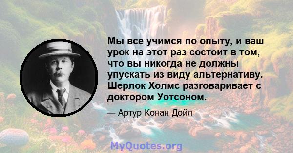 Мы все учимся по опыту, и ваш урок на этот раз состоит в том, что вы никогда не должны упускать из виду альтернативу. Шерлок Холмс разговаривает с доктором Уотсоном.