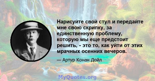 Нарисуйте свой стул и передайте мне свою скрипку, за единственную проблему, которую мы еще предстоит решить, - это то, как уйти от этих мрачных осенних вечеров.