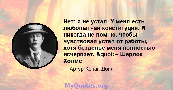 Нет: я не устал. У меня есть любопытная конституция. Я никогда не помню, чтобы чувствовал устал от работы, хотя безделье меня полностью исчерпает. "~ Шерлок Холмс