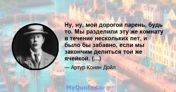 Ну, ну, мой дорогой парень, будь то. Мы разделили эту же комнату в течение нескольких лет, и было бы забавно, если мы закончим делиться той же ячейкой. (...)