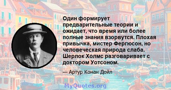 Один формирует предварительные теории и ожидает, что время или более полные знания взорвутся. Плохая привычка, мистер Фергюсон, но человеческая природа слаба. Шерлок Холмс разговаривает с доктором Уотсоном.