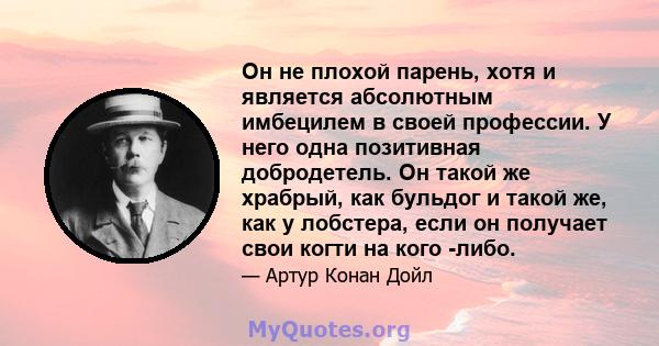 Он не плохой парень, хотя и является абсолютным имбецилем в своей профессии. У него одна позитивная добродетель. Он такой же храбрый, как бульдог и такой же, как у лобстера, если он получает свои когти на кого -либо.