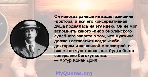 Он никогда раньше не видел женщины -доктора, и вся его консервативная душа поднялась на эту идею. Он не мог вспомнить какого -либо библейского судебного запрета о том, что мужчина должен оставаться когда -либо доктором