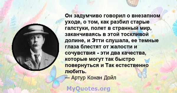 Он задумчиво говорил о внезапном уходе, о том, как разбил старые галстуки, полет в странный мир, заканчиваясь в этой тоскливой долине, и Этти слушала, ее темные глаза блестят от жалости и сочувствия - эти два качества,