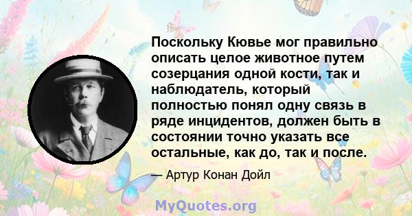 Поскольку Кювье мог правильно описать целое животное путем созерцания одной кости, так и наблюдатель, который полностью понял одну связь в ряде инцидентов, должен быть в состоянии точно указать все остальные, как до,