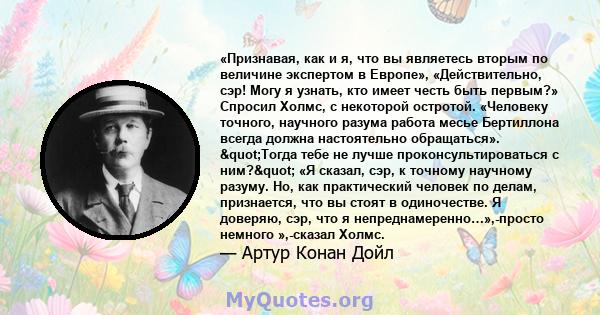 «Признавая, как и я, что вы являетесь вторым по величине экспертом в Европе», «Действительно, сэр! Могу я узнать, кто имеет честь быть первым?» Спросил Холмс, с некоторой остротой. «Человеку точного, научного разума