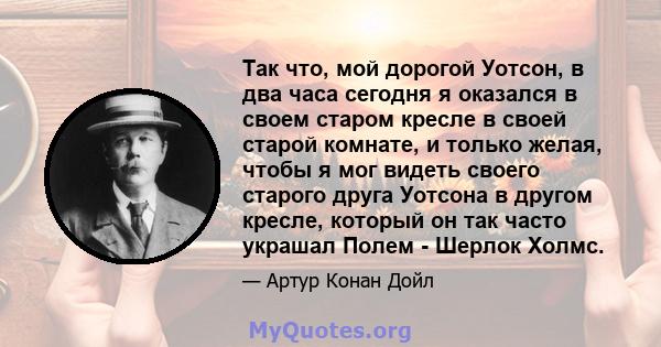 Так что, мой дорогой Уотсон, в два часа сегодня я оказался в своем старом кресле в своей старой комнате, и только желая, чтобы я мог видеть своего старого друга Уотсона в другом кресле, который он так часто украшал