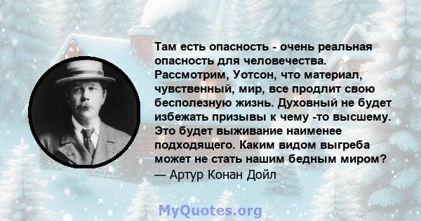 Там есть опасность - очень реальная опасность для человечества. Рассмотрим, Уотсон, что материал, чувственный, мир, все продлит свою бесполезную жизнь. Духовный не будет избежать призывы к чему -то высшему. Это будет