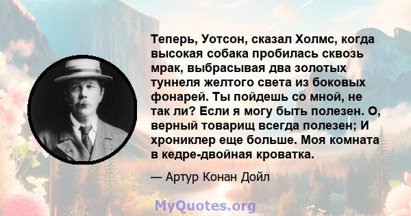 Теперь, Уотсон, сказал Холмс, когда высокая собака пробилась сквозь мрак, выбрасывая два золотых туннеля желтого света из боковых фонарей. Ты пойдешь со мной, не так ли? Если я могу быть полезен. О, верный товарищ