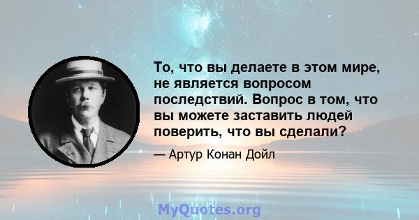 То, что вы делаете в этом мире, не является вопросом последствий. Вопрос в том, что вы можете заставить людей поверить, что вы сделали?