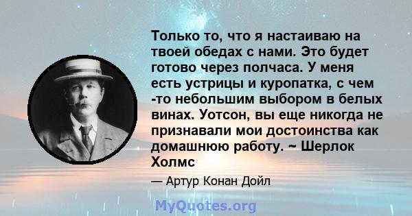 Только то, что я настаиваю на твоей обедах с нами. Это будет готово через полчаса. У меня есть устрицы и куропатка, с чем -то небольшим выбором в белых винах. Уотсон, вы еще никогда не признавали мои достоинства как