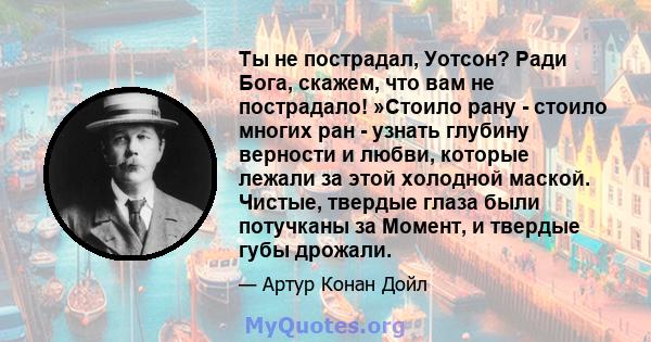 Ты не пострадал, Уотсон? Ради Бога, скажем, что вам не пострадало! »Стоило рану - стоило многих ран - узнать глубину верности и любви, которые лежали за этой холодной маской. Чистые, твердые глаза были потучканы за