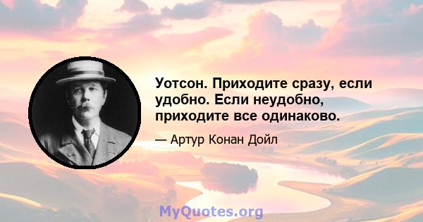 Уотсон. Приходите сразу, если удобно. Если неудобно, приходите все одинаково.