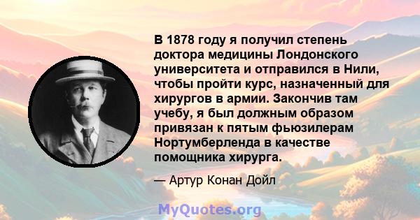 В 1878 году я получил степень доктора медицины Лондонского университета и отправился в Нили, чтобы пройти курс, назначенный для хирургов в армии. Закончив там учебу, я был должным образом привязан к пятым фьюзилерам