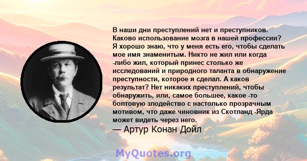 В наши дни преступлений нет и преступников. Каково использование мозга в нашей профессии? Я хорошо знаю, что у меня есть его, чтобы сделать мое имя знаменитым. Никто не жил или когда -либо жил, который принес столько же 