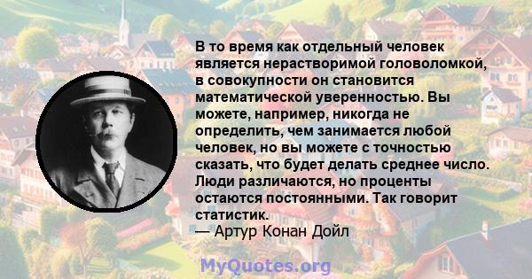 В то время как отдельный человек является нерастворимой головоломкой, в совокупности он становится математической уверенностью. Вы можете, например, никогда не определить, чем занимается любой человек, но вы можете с