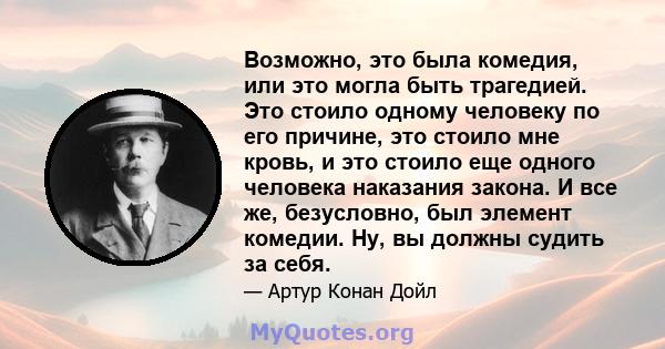 Возможно, это была комедия, или это могла быть трагедией. Это стоило одному человеку по его причине, это стоило мне кровь, и это стоило еще одного человека наказания закона. И все же, безусловно, был элемент комедии.