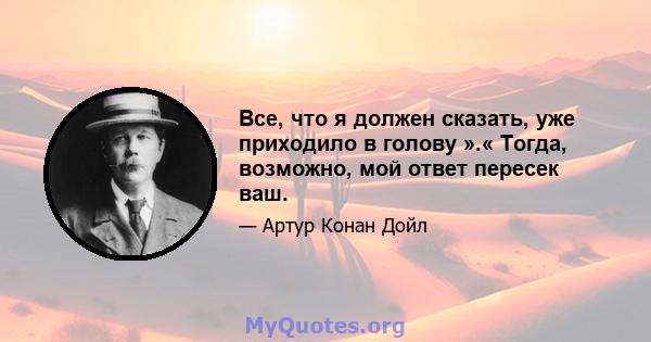 Все, что я должен сказать, уже приходило в голову ».« Тогда, возможно, мой ответ пересек ваш.