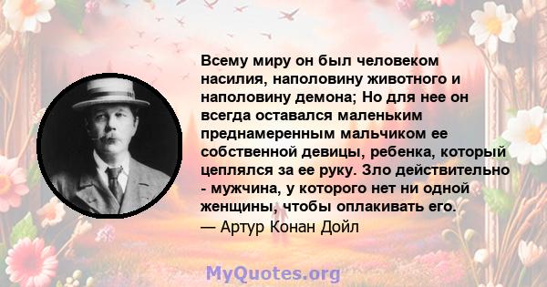 Всему миру он был человеком насилия, наполовину животного и наполовину демона; Но для нее он всегда оставался маленьким преднамеренным мальчиком ее собственной девицы, ребенка, который цеплялся за ее руку. Зло