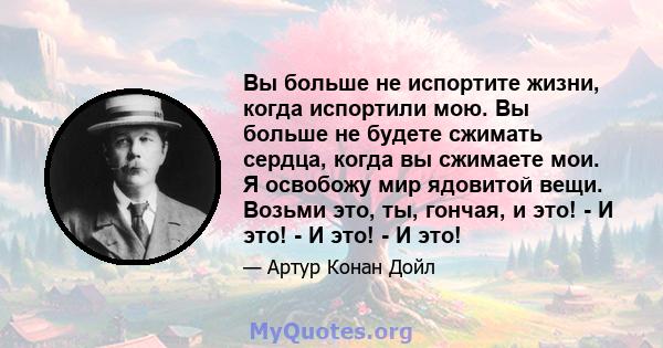 Вы больше не испортите жизни, когда испортили мою. Вы больше не будете сжимать сердца, когда вы сжимаете мои. Я освобожу мир ядовитой вещи. Возьми это, ты, гончая, и это! - И это! - И это! - И это!