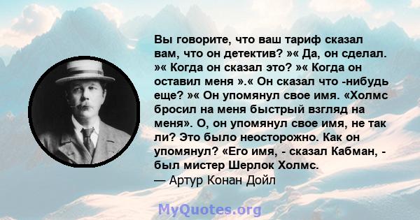 Вы говорите, что ваш тариф сказал вам, что он детектив? »« Да, он сделал. »« Когда он сказал это? »« Когда он оставил меня ».« Он сказал что -нибудь еще? »« Он упомянул свое имя. «Холмс бросил на меня быстрый взгляд на