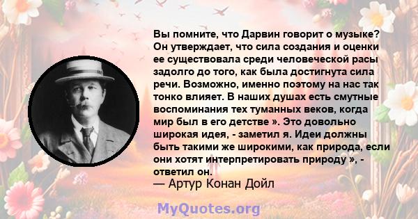 Вы помните, что Дарвин говорит о музыке? Он утверждает, что сила создания и оценки ее существовала среди человеческой расы задолго до того, как была достигнута сила речи. Возможно, именно поэтому на нас так тонко